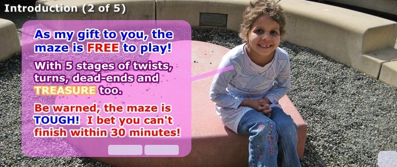 As my gift, you can play for free. There are 5 stages with twists, turns and dead-ends. There's some TREASURE too! Be warned, the maze is TOUGH! I bet you can't finish within 30 minutes!